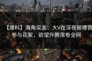 【爆料】海角突发：大V在深夜被曝曾参与花絮，欲望升腾席卷全网