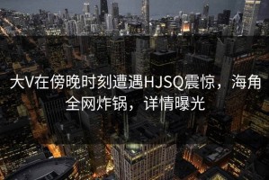 大V在傍晚时刻遭遇HJSQ震惊，海角全网炸锅，详情曝光