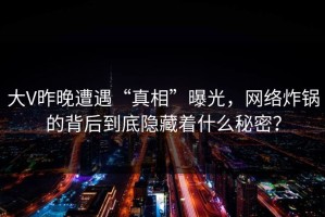 大V昨晚遭遇“真相”曝光，网络炸锅的背后到底隐藏着什么秘密？