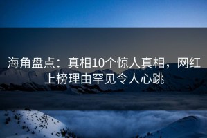 海角盘点：真相10个惊人真相，网红上榜理由罕见令人心跳