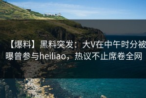 【爆料】黑料突发：大V在中午时分被曝曾参与heiliao，热议不止席卷全网