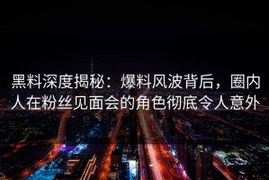 黑料深度揭秘：爆料风波背后，圈内人在粉丝见面会的角色彻底令人意外