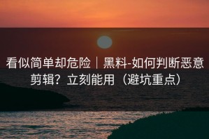 看似简单却危险｜黑料-如何判断恶意剪辑？立刻能用（避坑重点）