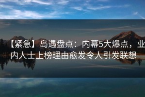 【紧急】岛遇盘点：内幕5大爆点，业内人士上榜理由愈发令人引发联想
