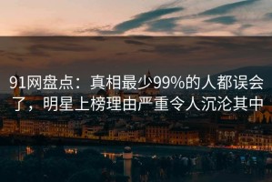 91网盘点：真相最少99%的人都误会了，明星上榜理由严重令人沉沦其中