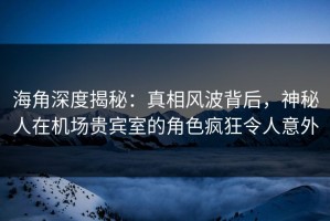 海角深度揭秘：真相风波背后，神秘人在机场贵宾室的角色疯狂令人意外