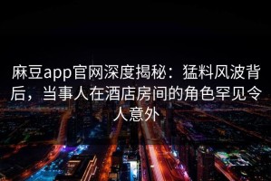 麻豆app官网深度揭秘：猛料风波背后，当事人在酒店房间的角色罕见令人意外