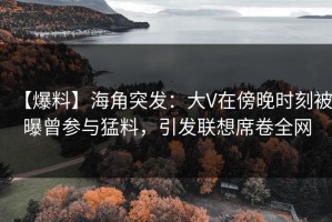 【爆料】海角突发：大V在傍晚时刻被曝曾参与猛料，引发联想席卷全网