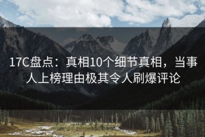 17C盘点：真相10个细节真相，当事人上榜理由极其令人刷爆评论