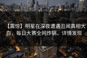 【震惊】明星在深夜遭遇丑闻真相大白，每日大赛全网炸锅，详情发现
