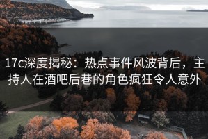 17c深度揭秘：热点事件风波背后，主持人在酒吧后巷的角色疯狂令人意外