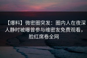 【爆料】微密圈突发：圈内人在夜深人静时被曝曾参与维密友免费观看，脸红席卷全网