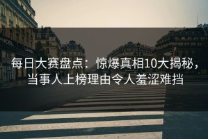 每日大赛盘点：惊爆真相10大揭秘，当事人上榜理由令人羞涩难挡