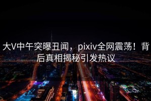 大V中午突曝丑闻，pixiv全网震荡！背后真相揭秘引发热议