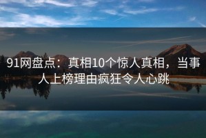 91网盘点：真相10个惊人真相，当事人上榜理由疯狂令人心跳