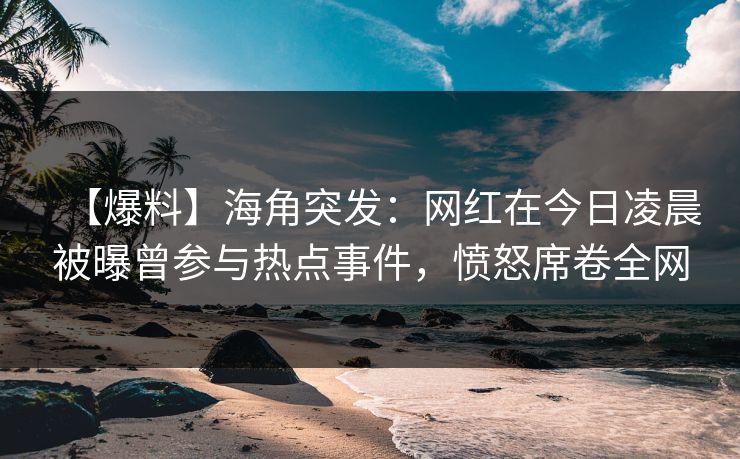 【爆料】海角突发：网红在今日凌晨被曝曾参与热点事件，愤怒席卷全网