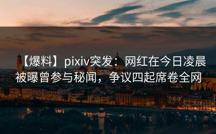 【爆料】pixiv突发：网红在今日凌晨被曝曾参与秘闻，争议四起席卷全网