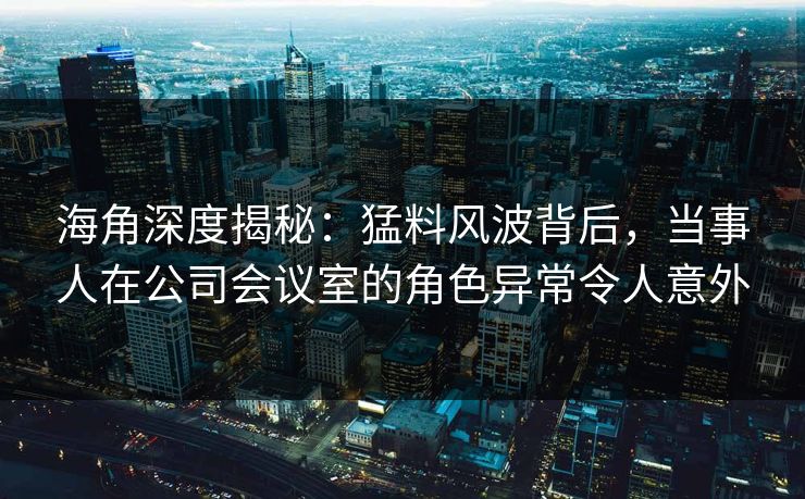 海角深度揭秘：猛料风波背后，当事人在公司会议室的角色异常令人意外