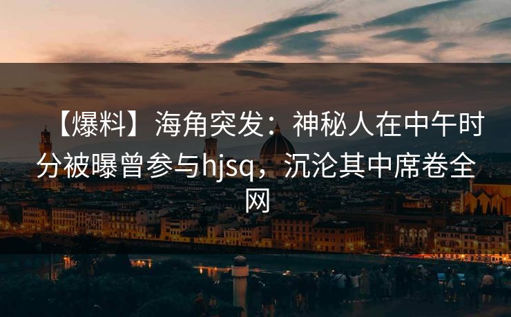 【爆料】海角突发：神秘人在中午时分被曝曾参与hjsq，沉沦其中席卷全网
