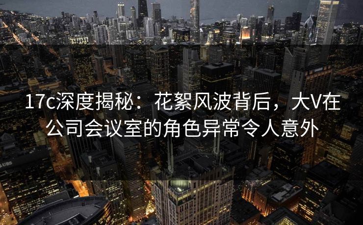 17c深度揭秘：花絮风波背后，大V在公司会议室的角色异常令人意外