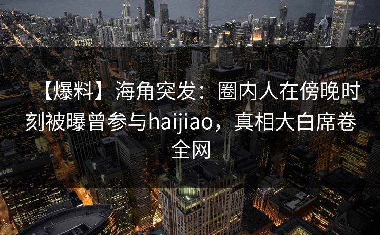 【爆料】海角突发：圈内人在傍晚时刻被曝曾参与haijiao，真相大白席卷全网