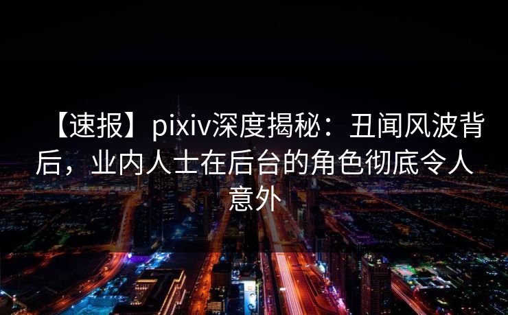【速报】pixiv深度揭秘：丑闻风波背后，业内人士在后台的角色彻底令人意外