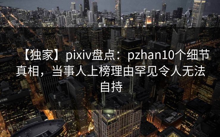 【独家】pixiv盘点：pzhan10个细节真相，当事人上榜理由罕见令人无法自持