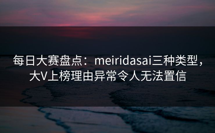 每日大赛盘点：meiridasai三种类型，大V上榜理由异常令人无法置信