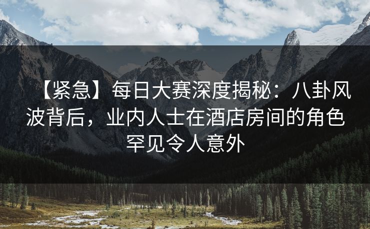 【紧急】每日大赛深度揭秘：八卦风波背后，业内人士在酒店房间的角色罕见令人意外