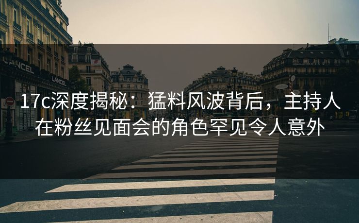 17c深度揭秘：猛料风波背后，主持人在粉丝见面会的角色罕见令人意外