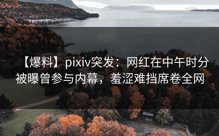 【爆料】pixiv突发：网红在中午时分被曝曾参与内幕，羞涩难挡席卷全网