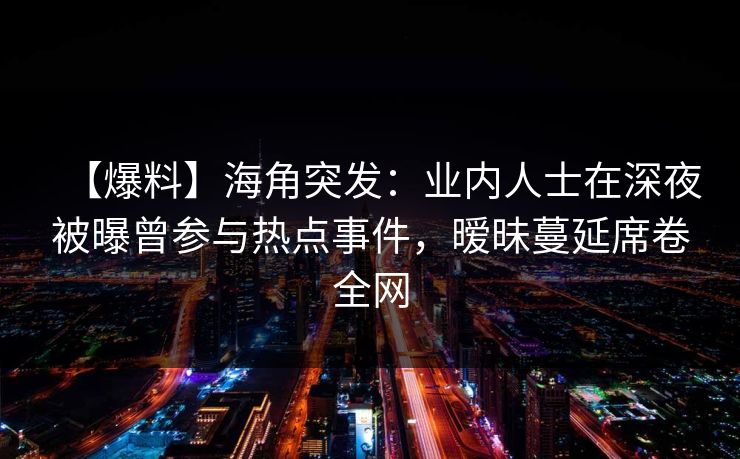 【爆料】海角突发：业内人士在深夜被曝曾参与热点事件，暧昧蔓延席卷全网