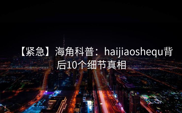 【紧急】海角科普：haijiaoshequ背后10个细节真相