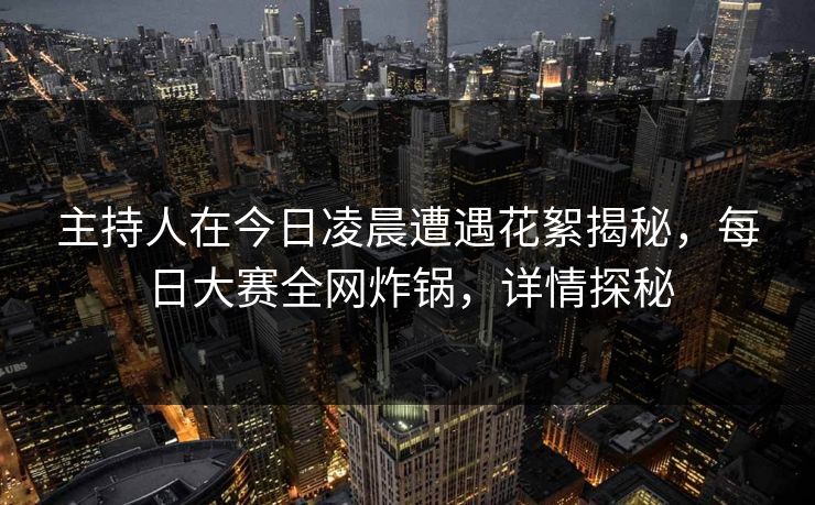 主持人在今日凌晨遭遇花絮揭秘，每日大赛全网炸锅，详情探秘