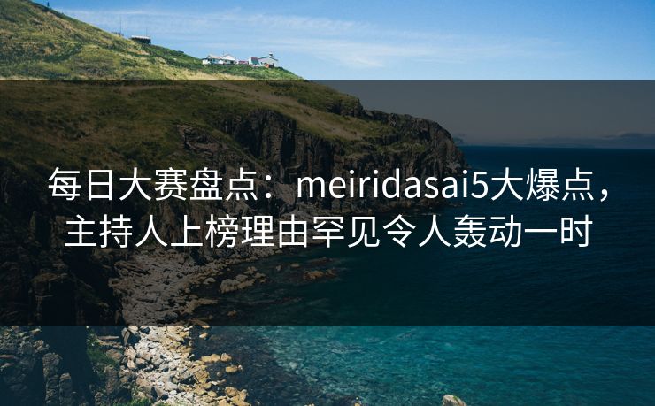 每日大赛盘点:meiridasai5大爆点,主持人上榜理由罕见令人轰动一时 每日大赛盘点:meiridasai5大爆点,主持人上榜理由罕见令人轰动一时
