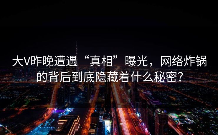 大V昨晚遭遇“真相”曝光,网络炸锅的背后到底隐藏着什么秘密? 大V昨晚遭遇“真相”曝光,网络炸锅的背后到底隐藏着什么秘密?