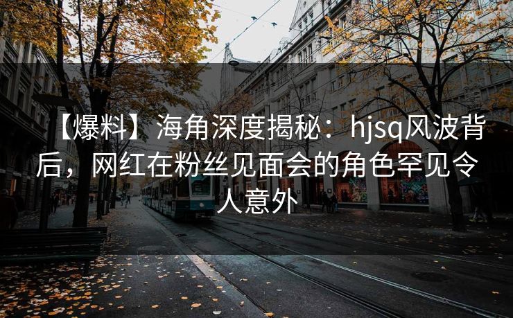 【爆料】海角深度揭秘：hjsq风波背后，网红在粉丝见面会的角色罕见令人意外