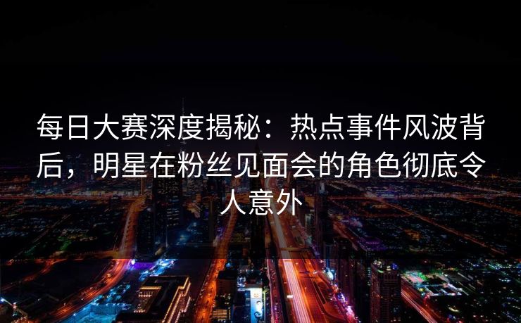 每日大赛深度揭秘:热点事件风波背后,明星在粉丝见面会的角色彻底令人意外 每日大赛深度揭秘:热点事件风波背后,明星在粉丝见面会的角色彻底令人意外