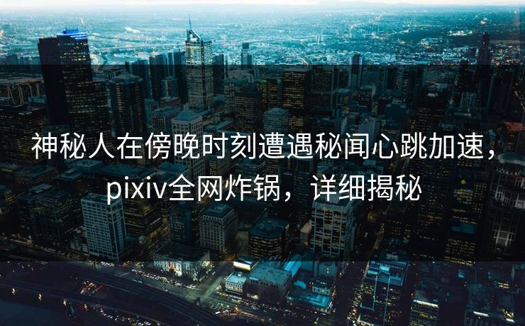 神秘人在傍晚时刻遭遇秘闻心跳加速，pixiv全网炸锅，详细揭秘