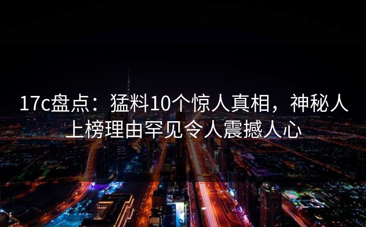 17c盘点：猛料10个惊人真相，神秘人上榜理由罕见令人震撼人心