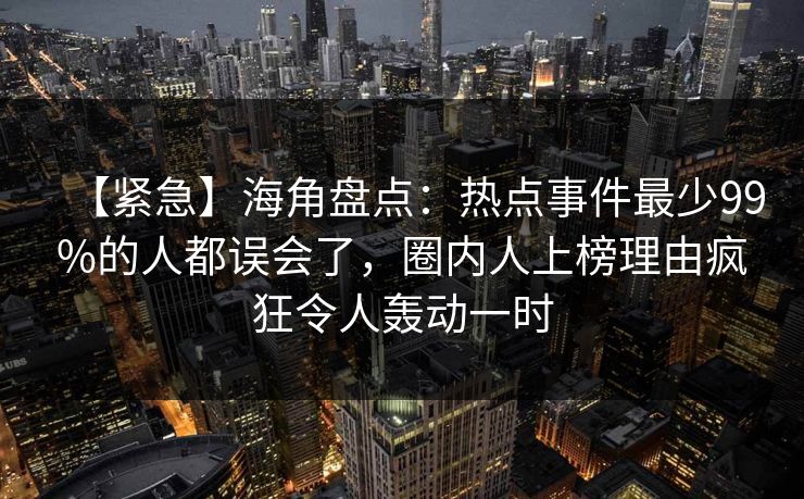 【紧急】海角盘点：热点事件最少99%的人都误会了，圈内人上榜理由疯狂令人轰动一时