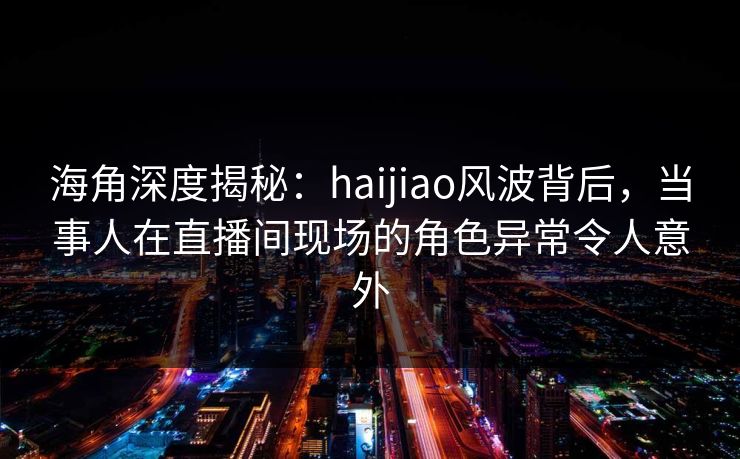海角深度揭秘：haijiao风波背后，当事人在直播间现场的角色异常令人意外