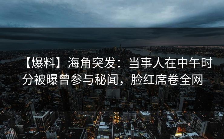 【爆料】海角突发：当事人在中午时分被曝曾参与秘闻，脸红席卷全网