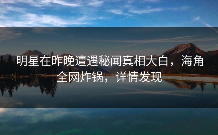 明星在昨晚遭遇秘闻真相大白,海角全网炸锅,详情发现 明星在昨晚遭遇秘闻真相大白,海角全网炸锅,详情发现