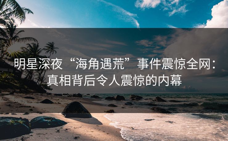 明星深夜“海角遇荒”事件震惊全网:真相背后令人震惊的内幕 明星深夜“海角遇荒”事件震惊全网:真相背后令人震惊的内幕