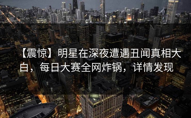 【震惊】明星在深夜遭遇丑闻真相大白，每日大赛全网炸锅，详情发现