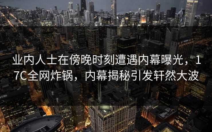 业内人士在傍晚时刻遭遇内幕曝光，17C全网炸锅，内幕揭秘引发轩然大波