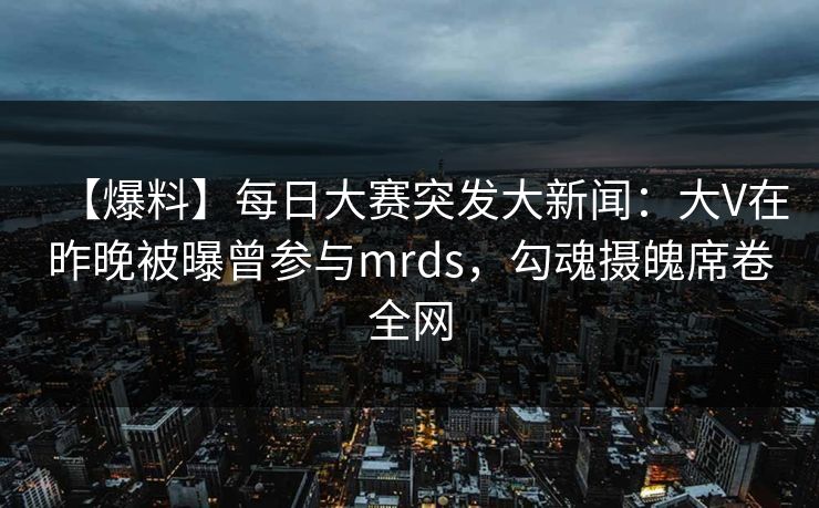 【爆料】每日大赛突发大新闻：大V在昨晚被曝曾参与mrds，勾魂摄魄席卷全网
