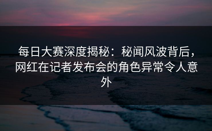 每日大赛深度揭秘：秘闻风波背后，网红在记者发布会的角色异常令人意外