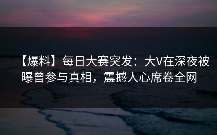 【爆料】每日大赛突发：大V在深夜被曝曾参与真相，震撼人心席卷全网